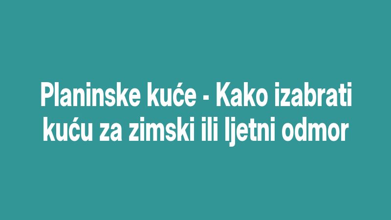 Planinske kuće - Kako izabrati kuću za zimski ili ljetni odmor
